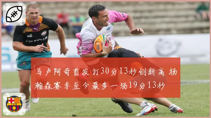 马卢阿奇首发打30分13秒创新高 杨瀚森赛季至今最多一场19分13秒