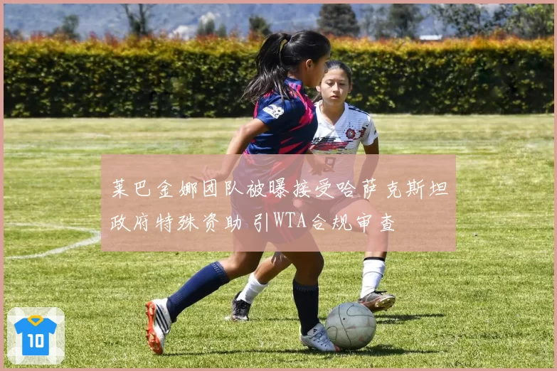 莱巴金娜团队被曝接受哈萨克斯坦政府特殊资助 引WTA合规审查