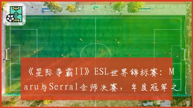 《星际争霸II》ESL世界锦标赛:Maru与Serral会师决赛,年度冠军之争提前上演